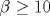 \beta \geq 10